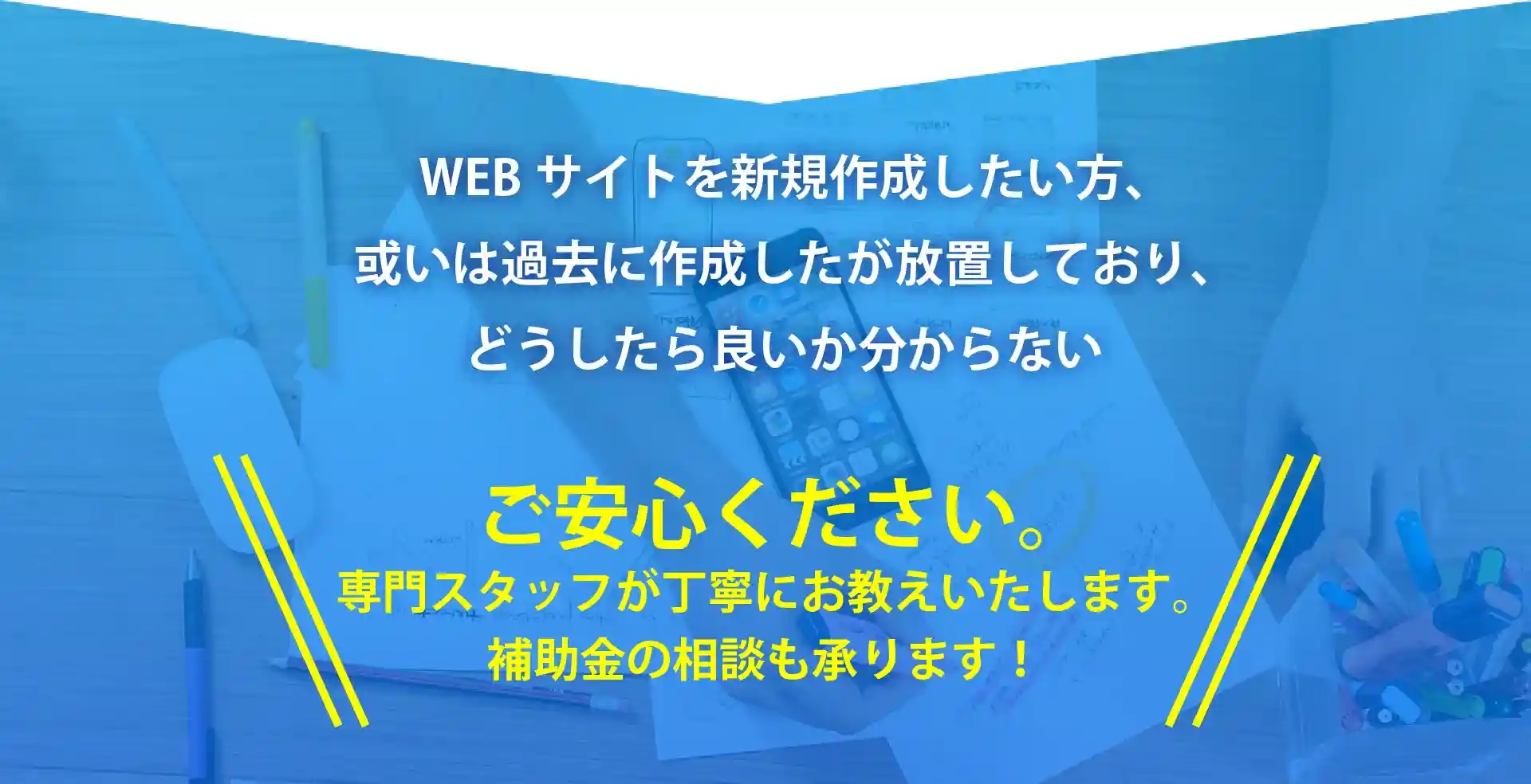 WEBサイトを新規作成したい方、或いは過去に作成したが放置しており、どうしたら良いか分からない。ご安心ください。専門スタッフが丁寧にお教えいたします。補助金の相談も承ります！