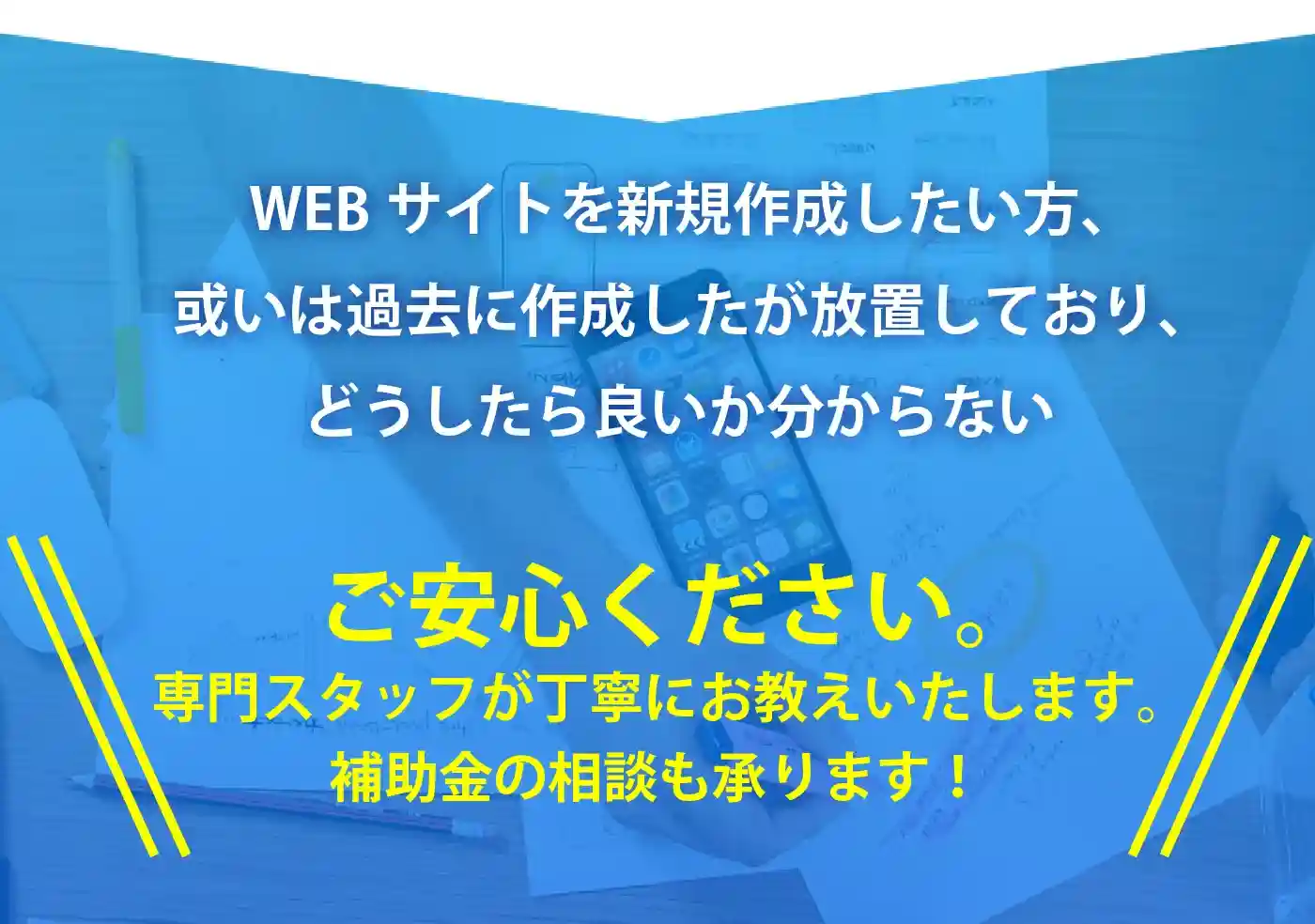 WEBサイトを新規作成したい方、或いは過去に作成したが放置しており、どうしたら良いか分からない。ご安心ください。専門スタッフが丁寧にお教えいたします。補助金の相談も承ります！